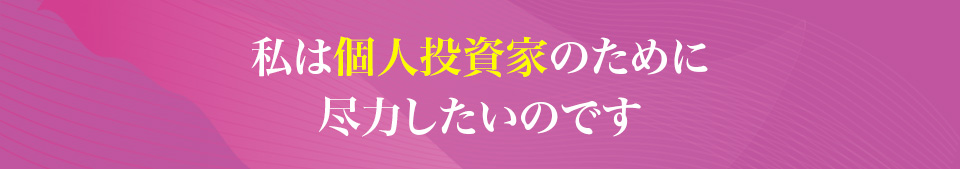 私は個人投資家のために
                    尽力したいのです